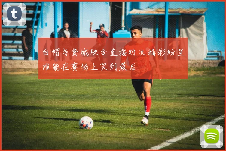 白帽与费城联合直播对决精彩纷呈谁能在赛场上笑到最后
