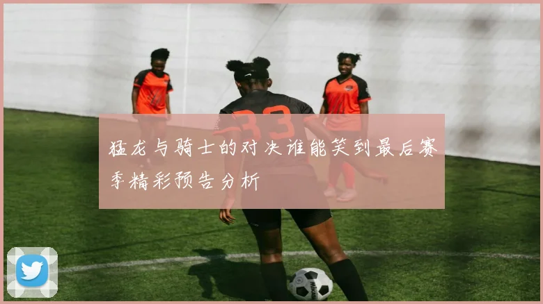 猛龙与骑士的对决谁能笑到最后赛季精彩预告分析