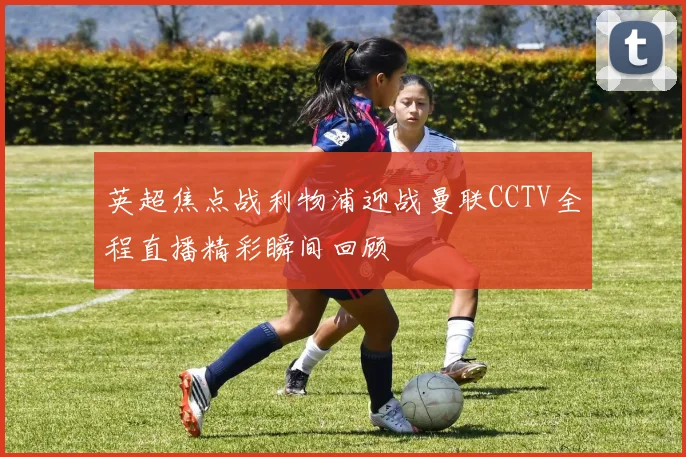 英超焦点战利物浦迎战曼联CCTV全程直播精彩瞬间回顾